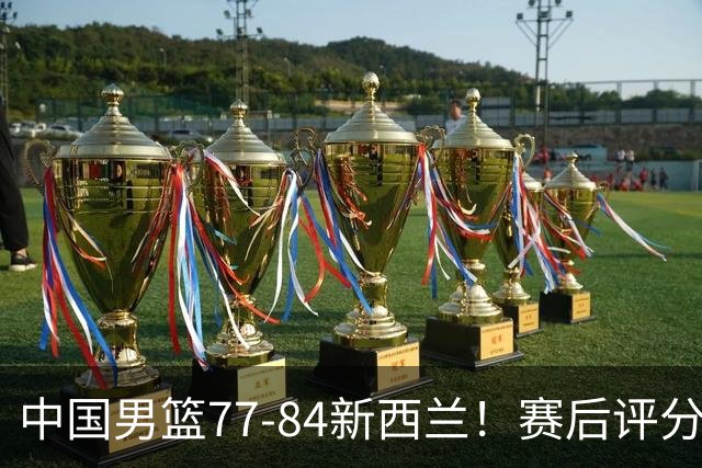 中国男篮77-84新西兰！赛后评分：4人满分 3人优秀 1人7中0严重拉胯